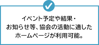 イベント予定や結果・お知らせ等、協会の活動に適したホームぺージが利用可能。