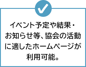 イベント予定や結果・お知らせ等、協会の活動に適したホームぺージが利用可能。