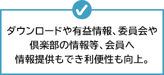 ダウンロードや有益情報、委員会や倶楽部の情報等、会員へ情報提供もでき利便性も向上。